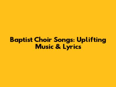 Baptist Choir Songs: Uplifting Music & Lyrics